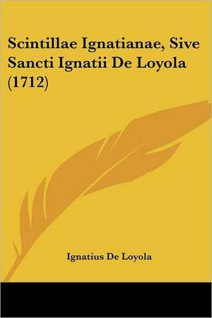 Scintillae Ignatianae, Sive Sancti Ignatii De Loyola (1712) de Ignatius De Loyola