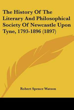 The History Of The Literary And Philosophical Society Of Newcastle Upon Tyne, 1793-1896 (1897) de Robert Spence Watson