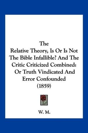 The Relative Theory, Is Or Is Not The Bible Infallible? And The Critic Criticized Combined de W. M.