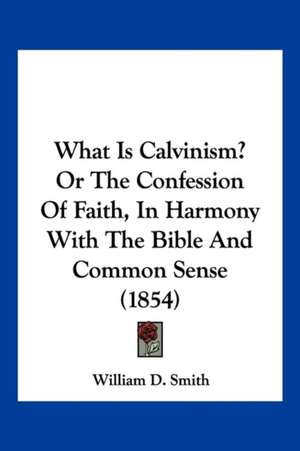 What Is Calvinism? Or The Confession Of Faith, In Harmony With The Bible And Common Sense (1854) de William D. Smith