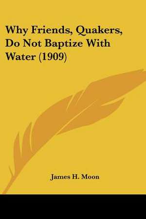 Why Friends, Quakers, Do Not Baptize With Water (1909) de James H. Moon