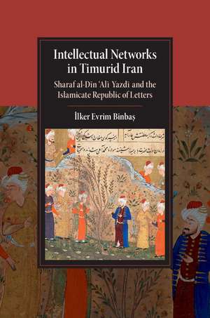 Intellectual Networks in Timurid Iran: Sharaf al-Dīn ‘Alī Yazdī and the Islamicate Republic of Letters de İlker Evrim Binbaş