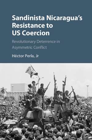 Sandinista Nicaragua's Resistance to US Coercion: Revolutionary Deterrence in Asymmetric Conflict de Héctor Perla, Jr