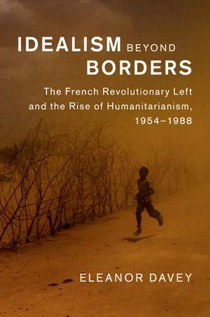 Idealism beyond Borders: The French Revolutionary Left and the Rise of Humanitarianism, 1954–1988 de Eleanor Davey