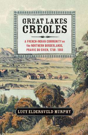 Great Lakes Creoles: A French-Indian Community on the Northern Borderlands, Prairie du Chien, 1750–1860 de Lucy Eldersveld Murphy