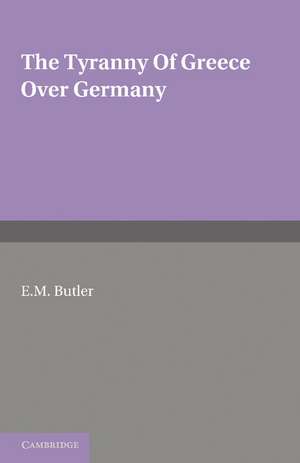 The Tyranny of Greece over Germany: A Study of the Influence Exercised by Greek Art and Poetry over the Great German Writers of the Eighteenth, Nineteenth and Twentieth Centuries de E. M. Butler