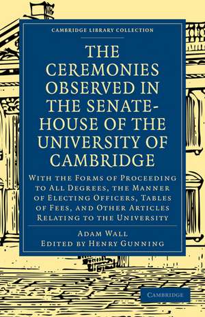 The Ceremonies Observed in the Senate-House of the University of Cambridge: With the Forms of Proceeding to All Degrees, the Manner of Electing Officers, Tables of Fees, and Other Articles Relating to the University de Adam Wall