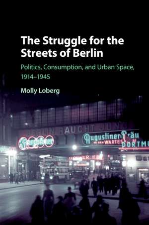 The Struggle for the Streets of Berlin: Politics, Consumption, and Urban Space, 1914–1945 de Molly Loberg