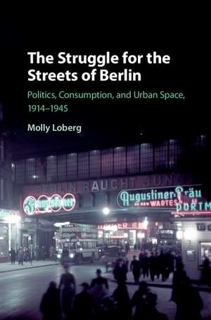 The Struggle for the Streets of Berlin: Politics, Consumption, and Urban Space, 1914–1945 de Molly Loberg