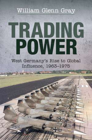 Trading Power: West Germany's Rise to Global Influence, 1963–1975 de William Glenn Gray