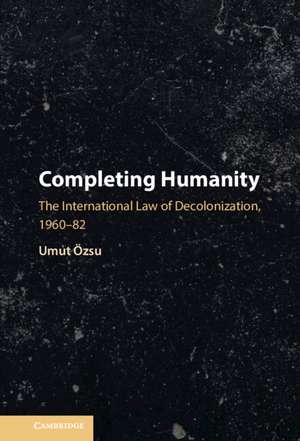 Completing Humanity: The International Law of Decolonization, 1960–82 de Umut Özsu