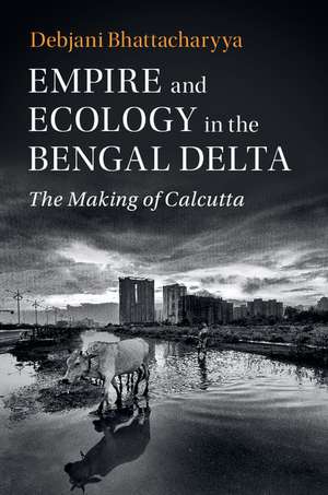 Empire and Ecology in the Bengal Delta: The Making of Calcutta de Debjani Bhattacharyya