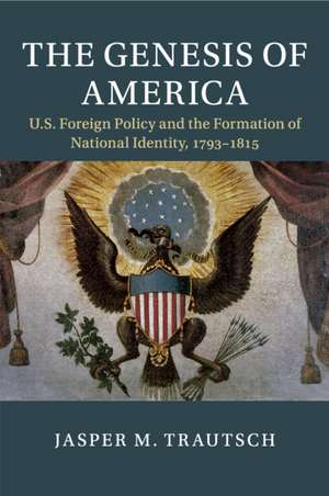 The Genesis of America: US Foreign Policy and the Formation of National Identity, 1793–1815 de Jasper M. Trautsch