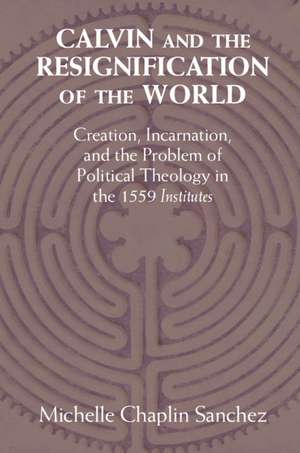 Calvin and the Resignification of the World: Creation, Incarnation, and the Problem of Political Theology in the 1559 ‘Institutes' de Michelle Chaplin Sanchez