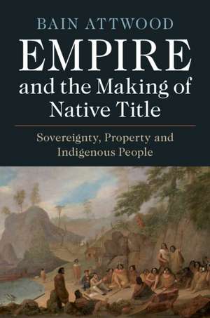 Empire and the Making of Native Title: Sovereignty, Property and Indigenous People de Bain Attwood