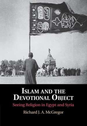 Islam and the Devotional Object: Seeing Religion in Egypt and Syria de Richard J. A. McGregor