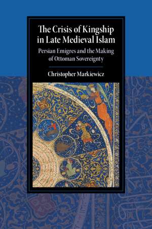 The Crisis of Kingship in Late Medieval Islam: Persian Emigres and the Making of Ottoman Sovereignty de Christopher Markiewicz