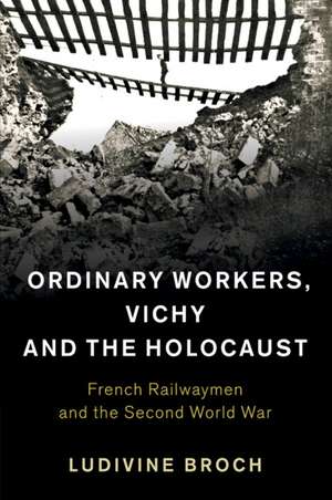 Ordinary Workers, Vichy and the Holocaust: French Railwaymen and the Second World War de Ludivine Broch