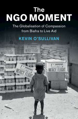 The NGO Moment: The Globalisation of Compassion from Biafra to Live Aid de Kevin O'Sullivan