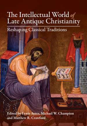 The Intellectual World of Late Antique Christianity: Reshaping Classical Traditions de Lewis Ayres