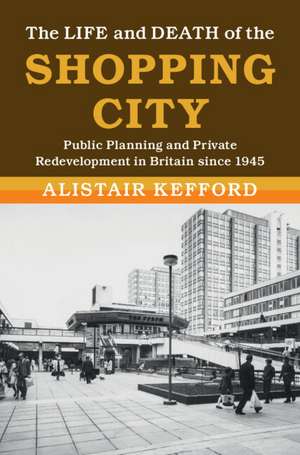 The Life and Death of the Shopping City: Public Planning and Private Redevelopment in Britain since 1945 de Alistair Kefford