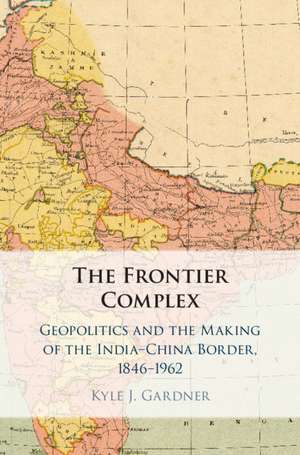 The Frontier Complex: Geopolitics and the Making of the India-China Border, 1846–1962 de Kyle J. Gardner