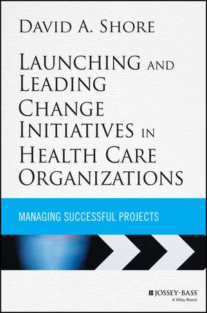 Launching and Leading Change Initiatives in Health Care Organizations – Managing Successful Projects de DA Shore