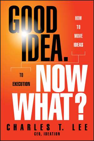 Good Idea. Now What?: How to Move Ideas to Execution de Charles T. Lee