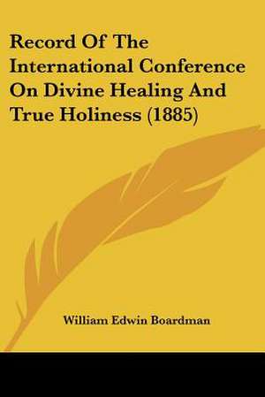 Record Of The International Conference On Divine Healing And True Holiness (1885) de William Edwin Boardman