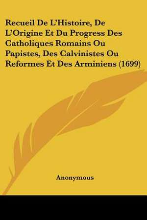 Recueil De L'Histoire, De L'Origine Et Du Progress Des Catholiques Romains Ou Papistes, Des Calvinistes Ou Reformes Et Des Arminiens (1699) de Anonymous