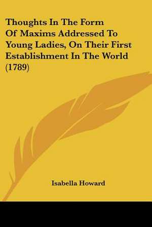 Thoughts In The Form Of Maxims Addressed To Young Ladies, On Their First Establishment In The World (1789) de Isabella Howard