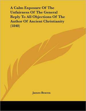 A Calm Exposure Of The Unfairness Of The General Reply To All Objections Of The Author Of Ancient Christianity (1840) de James Beaven