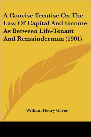 A Concise Treatise On The Law Of Capital And Income As Between Life-Tenant And Remainderman (1901) de William Henry Gover