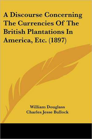 A Discourse Concerning The Currencies Of The British Plantations In America, Etc. (1897) de William Douglass