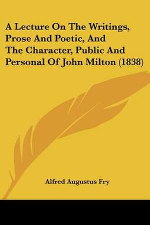 A Lecture On The Writings, Prose And Poetic, And The Character, Public And Personal Of John Milton (1838) de Alfred Augustus Fry