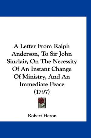 A Letter From Ralph Anderson, To Sir John Sinclair, On The Necessity Of An Instant Change Of Ministry, And An Immediate Peace (1797) de Robert Heron