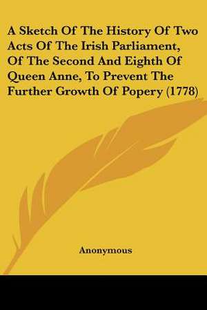 A Sketch Of The History Of Two Acts Of The Irish Parliament, Of The Second And Eighth Of Queen Anne, To Prevent The Further Growth Of Popery (1778) de Anonymous