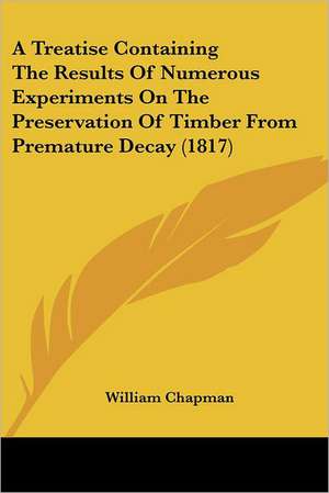 A Treatise Containing The Results Of Numerous Experiments On The Preservation Of Timber From Premature Decay (1817) de William Chapman