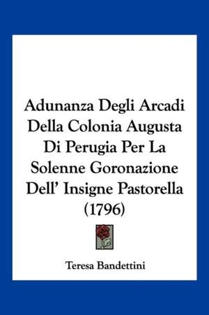 Adunanza Degli Arcadi Della Colonia Augusta Di Perugia Per La Solenne Goronazione Dell' Insigne Pastorella (1796) de Teresa Bandettini