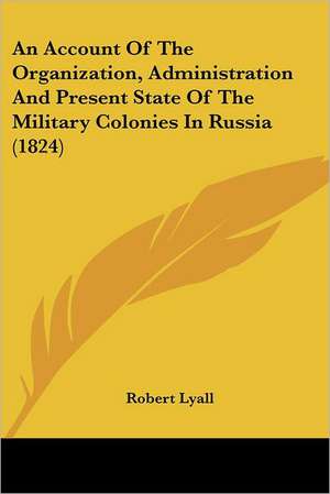 An Account Of The Organization, Administration And Present State Of The Military Colonies In Russia (1824) de Robert Lyall