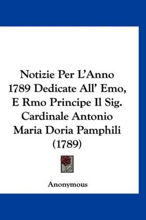 Notizie Per L'Anno 1789 Dedicate All' Emo, E Rmo Principe Il Sig. Cardinale Antonio Maria Doria Pamphili (1789) de Anonymous