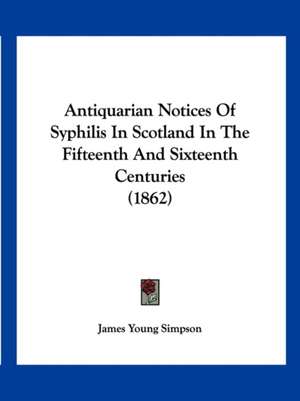 Antiquarian Notices Of Syphilis In Scotland In The Fifteenth And Sixteenth Centuries (1862) de James Young Simpson