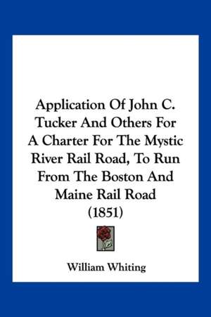 Application Of John C. Tucker And Others For A Charter For The Mystic River Rail Road, To Run From The Boston And Maine Rail Road (1851) de William Whiting