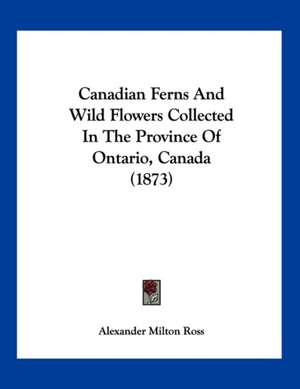 Canadian Ferns And Wild Flowers Collected In The Province Of Ontario, Canada (1873) de Alexander Milton Ross