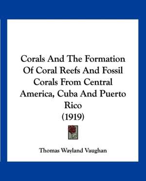 Corals And The Formation Of Coral Reefs And Fossil Corals From Central America, Cuba And Puerto Rico (1919) de Thomas Wayland Vaughan