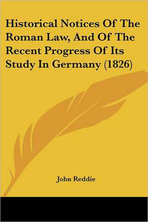 Historical Notices Of The Roman Law, And Of The Recent Progress Of Its Study In Germany (1826) de John Reddie