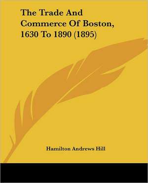 The Trade And Commerce Of Boston, 1630 To 1890 (1895) de Hamilton Andrews Hill