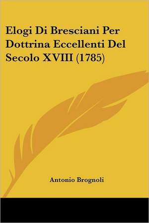 Elogi Di Bresciani Per Dottrina Eccellenti Del Secolo XVIII (1785) de Antonio Brognoli