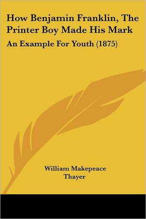 How Benjamin Franklin, The Printer Boy Made His Mark de William Makepeace Thayer