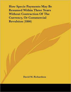 How Specie Payments May Be Resumed Within Three Years Without Contraction Of The Currency, Or Commercial Revulsion (1866) de David M. Richardson